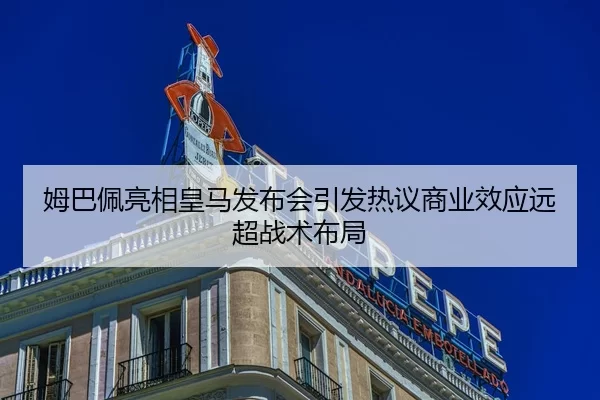 姆巴佩亮相皇马发布会引发热议商业效应远超战术布局