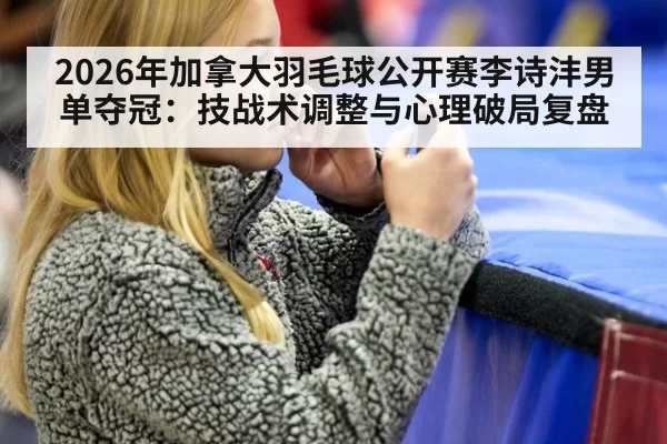 2026年加拿大羽毛球公开赛李诗沣男单夺冠：技战术调整与心理破局复盘