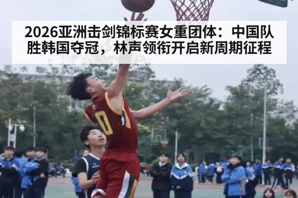 2026亚洲击剑锦标赛女重团体：中国队胜韩国夺冠，林声领衔开启新周期征程