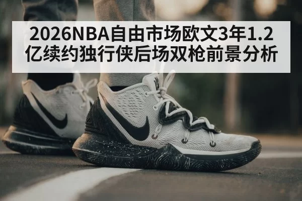 2026NBA自由市场欧文3年1.2亿续约独行侠后场双枪前景分析