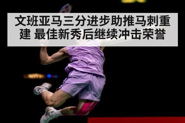 文班亚马三分进步助推马刺重建 最佳新秀后继续冲击荣誉