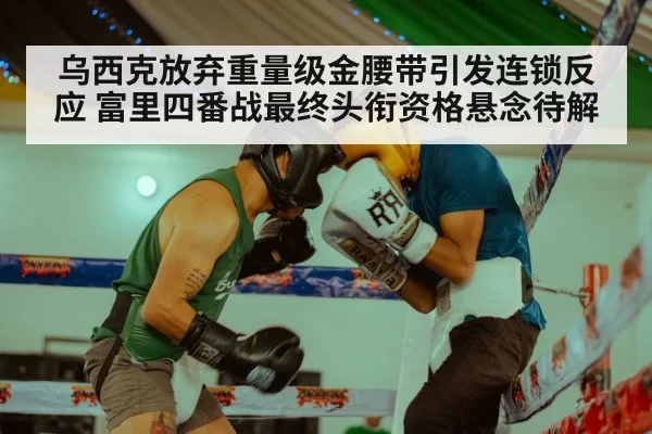 乌西克放弃重量级金腰带引发连锁反应 富里四番战最终头衔资格悬念待解