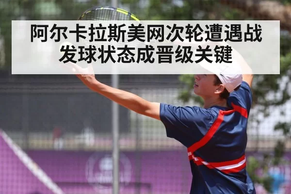 阿尔卡拉斯美网次轮遭遇战 发球状态成晋级关键