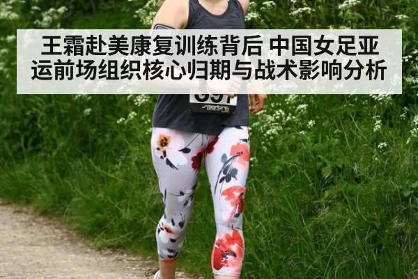 王霜赴美康复训练背后 中国女足亚运前场组织核心归期与战术影响分析