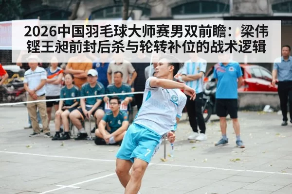 2026中国羽毛球大师赛男双前瞻:梁伟铿王昶前封后杀与轮转补位的战术逻辑